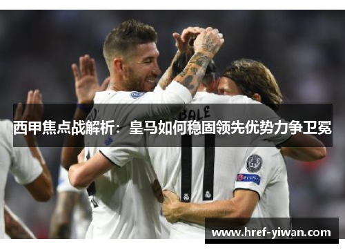 西甲焦点战解析：皇马如何稳固领先优势力争卫冕