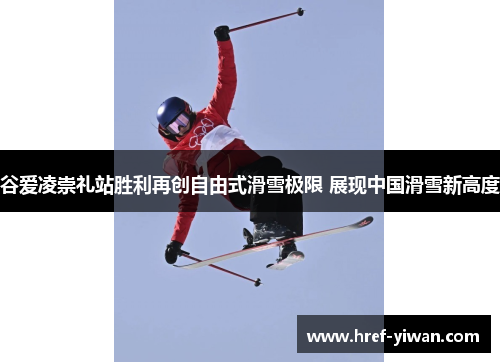 谷爱凌崇礼站胜利再创自由式滑雪极限 展现中国滑雪新高度