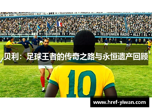贝利：足球王者的传奇之路与永恒遗产回顾