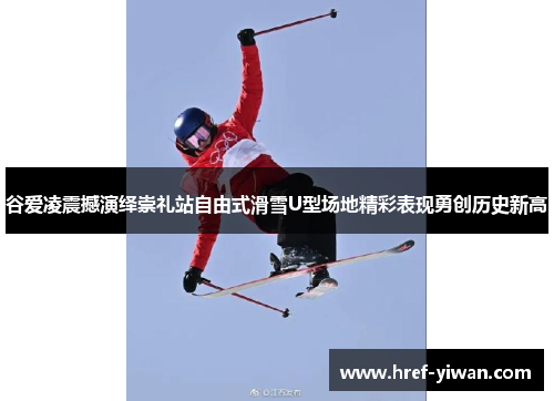 谷爱凌震撼演绎崇礼站自由式滑雪U型场地精彩表现勇创历史新高