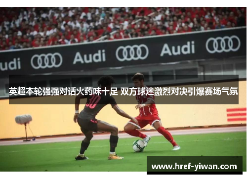 英超本轮强强对话火药味十足 双方球迷激烈对决引爆赛场气氛