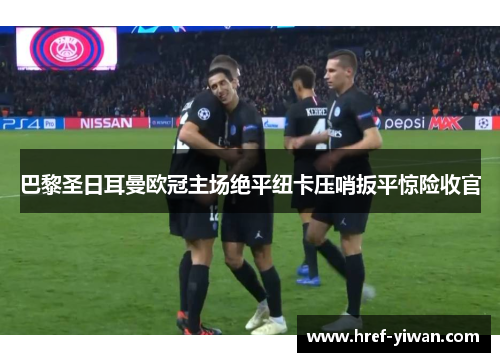 巴黎圣日耳曼欧冠主场绝平纽卡压哨扳平惊险收官